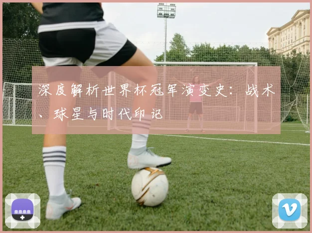 深度解析世界杯冠军演变史:战术、球星与时代印记