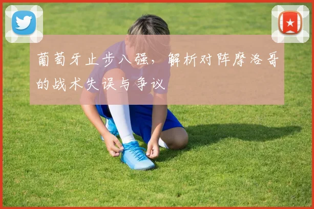 葡萄牙止步八强，解析对阵摩洛哥的战术失误与争议