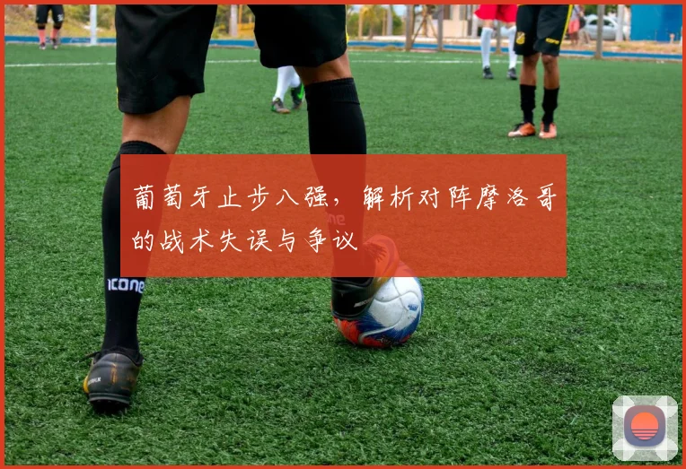 葡萄牙止步八强，解析对阵摩洛哥的战术失误与争议