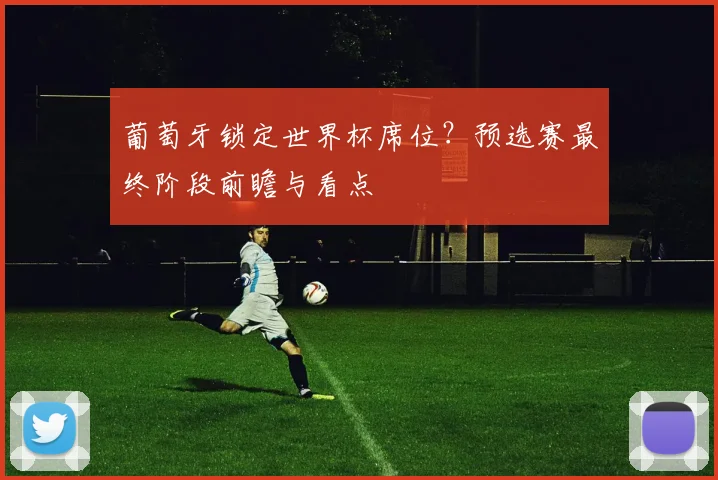 葡萄牙锁定世界杯席位？预选赛最终阶段前瞻与看点