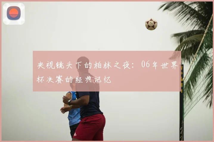 央视镜头下的柏林之夜：06年世界杯决赛的经典记忆