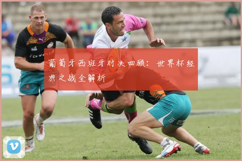 葡萄牙西班牙对决回顾：世界杯经典之战全解析