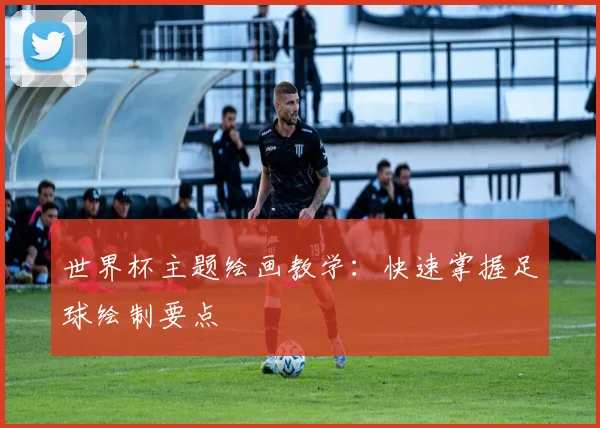 世界杯主题绘画教学:快速掌握足球绘制要点